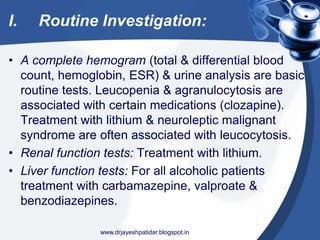 I. Routine Investigation:
• A complete hemogram (total & differential blood
count, hemoglobin, ESR) & urine analysis are basic
routine tests. Leucopenia & agranulocytosis are
associated with certain medications (clozapine).
Treatment with lithium & neuroleptic malignant
syndrome are often associated with leucocytosis.
• Renal function tests: Treatment with lithium.
• Liver function tests: For all alcoholic patients
treatment with carbamazepine, valproate &
benzodiazepines.
www.drjayeshpatidar.blogspot.in
 
