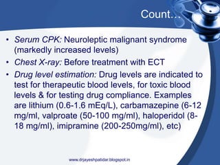 Count…
• Serum CPK: Neuroleptic malignant syndrome
(markedly increased levels)
• Chest X-ray: Before treatment with ECT
• Drug level estimation: Drug levels are indicated to
test for therapeutic blood levels, for toxic blood
levels & for testing drug compliance. Examples
are lithium (0.6-1.6 mEq/L), carbamazepine (6-12
mg/ml, valproate (50-100 mg/ml), haloperidol (8-
18 mg/ml), imipramine (200-250mg/ml), etc)
www.drjayeshpatidar.blogspot.in
 