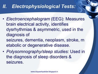 II. Electrophysiological Tests:
• Electroencephalogram (EEG): Measures
brain electrical activity, identifies
dysrhythmias & asymmetric, used in the
diagnosis of
seizures, dementia, neoplasm, stroke, m
etabolic or degenerative disease.
• Polysomnography/sleep studies: Used in
the diagnosis of sleep disorders &
seizures.
www.drjayeshpatidar.blogspot.in
 