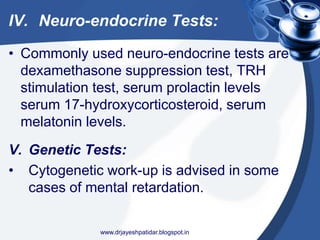 IV. Neuro-endocrine Tests:
• Commonly used neuro-endocrine tests are
dexamethasone suppression test, TRH
stimulation test, serum prolactin levels
serum 17-hydroxycorticosteroid, serum
melatonin levels.
V. Genetic Tests:
• Cytogenetic work-up is advised in some
cases of mental retardation.
www.drjayeshpatidar.blogspot.in
 
