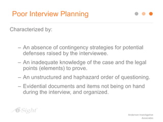 Poor Interview Planning
Characterized by:
– An absence of contingency strategies for potential
defenses raised by the interviewee.
– An inadequate knowledge of the case and the legal
points (elements) to prove.
– An unstructured and haphazard order of questioning.
– Evidential documents and items not being on hand
during the interview, and organized.
Anderson Investigative
Associates
 