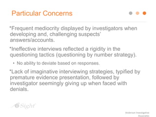 Particular Concerns
*Frequent mediocrity displayed by investigators when
developing and, challenging suspects’
answers/accounts.
*Ineffective interviews reflected a rigidity in the
questioning tactics (questioning by number strategy).
• No ability to deviate based on responses.
*Lack of imaginative interviewing strategies, typified by
premature evidence presentation, followed by
investigator seemingly giving up when faced with
denials.
Anderson Investigative
Associates
 