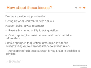 How about these issues?
Premature evidence presentation
Giving up when confronted with denials.
Rapport building was mediocre
– Results in stunted ability to ask question
– Good rapport, increased correct and more probative
information.
Simple approach to question formulation (evidence
presentation) vs. well-crafted interview presentation.
– Perception of evidence strength is key factor in decision to
confess.
Anderson Investigative
Associates
 