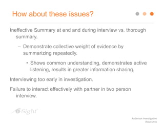How about these issues?
Ineffective Summary at end and during interview vs. thorough
summary.
– Demonstrate collective weight of evidence by
summarizing repeatedly.
• Shows common understanding, demonstrates active
listening, results in greater information sharing.
Interviewing too early in investigation.
Failure to interact effectively with partner in two person
interview.
Anderson Investigative
Associates
 