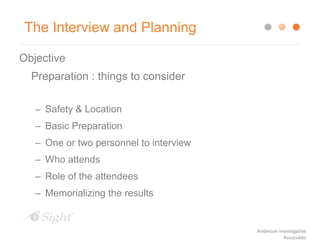 The Interview and Planning
Objective
Preparation : things to consider
– Safety & Location
– Basic Preparation
– One or two personnel to interview
– Who attends
– Role of the attendees
– Memorializing the results
Anderson Investigative
Associates
 
