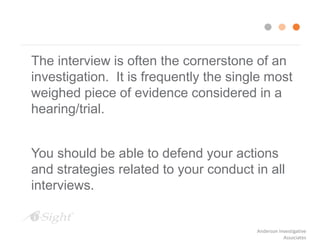 The interview is often the cornerstone of an
investigation. It is frequently the single most
weighed piece of evidence considered in a
hearing/trial.
You should be able to defend your actions
and strategies related to your conduct in all
interviews.
Anderson Investigative
Associates
 
