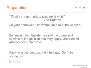 Preparation
“ To win is important, to prepare is vital.”
--Joe Paterno
Do your homework, know the case and the witness.
Be familiar with the elements of the crime and
administrative policies that may apply. Understand
what you need to prove.
Know when to conduct the interview. Don’t be
premature.
Anderson Investigative
Associates
 