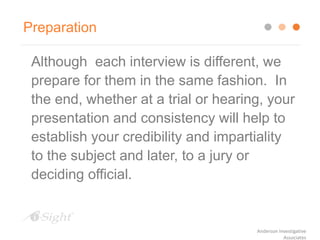 Preparation
Although each interview is different, we
prepare for them in the same fashion. In
the end, whether at a trial or hearing, your
presentation and consistency will help to
establish your credibility and impartiality
to the subject and later, to a jury or
deciding official.
Anderson Investigative
Associates
 