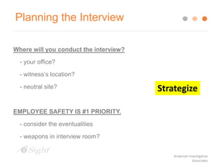 Planning the Interview
Where will you conduct the interview?
- your office?
- witness’s location?
- neutral site?
EMPLOYEE SAFETY IS #1 PRIORITY.
- consider the eventualities
- weapons in interview room?
Strategize
Anderson Investigative
Associates
 