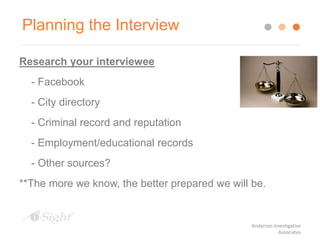Planning the Interview
Research your interviewee
- Facebook
- City directory
- Criminal record and reputation
- Employment/educational records
- Other sources?
**The more we know, the better prepared we will be.
Anderson Investigative
Associates
 