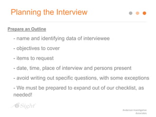 Planning the Interview
Prepare an Outline
- name and identifying data of interviewee
- objectives to cover
- items to request
- date, time, place of interview and persons present
- avoid writing out specific questions, with some exceptions
- We must be prepared to expand out of our checklist, as
needed!
Anderson Investigative
Associates
 