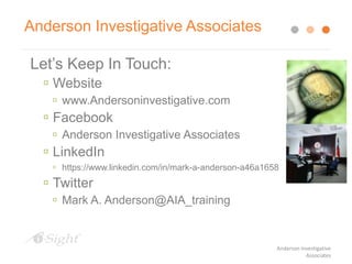 Anderson Investigative Associates
Let’s Keep In Touch:
 Website
 www.Andersoninvestigative.com
 Facebook
 Anderson Investigative Associates
 LinkedIn
 https://www.linkedin.com/in/mark-a-anderson-a46a1658
 Twitter
 Mark A. Anderson@AIA_training
Anderson Investigative
Associates
 