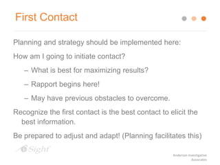 First Contact
Planning and strategy should be implemented here:
How am I going to initiate contact?
– What is best for maximizing results?
– Rapport begins here!
– May have previous obstacles to overcome.
Recognize the first contact is the best contact to elicit the
best information.
Be prepared to adjust and adapt! (Planning facilitates this)
Anderson Investigative
Associates
 