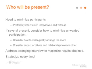 Who will be present?
Need to minimize participants
– Preferably interviewer, interviewee and witness
If several present, consider how to minimize unwanted
participation.
– Consider how to strategically arrange the room
– Consider impact of others and relationship to each other
Address arranging interview to maximize results obtained.
Strategize every time!
Anderson Investigative
Associates
 