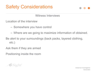 Safety Considerations
Witness Interviews
Location of the interview
– Somewhere you have control
– Where are we going to maximize information of obtained.
Be alert to your surroundings (back packs, layered clothing,
etc.)
Ask them if they are armed
Positioning inside the room
Anderson Investigative
Associates
 