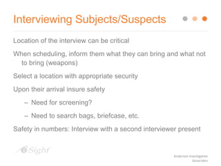 Interviewing Subjects/Suspects
Location of the interview can be critical
When scheduling, inform them what they can bring and what not
to bring (weapons)
Select a location with appropriate security
Upon their arrival insure safety
– Need for screening?
– Need to search bags, briefcase, etc.
Safety in numbers: Interview with a second interviewer present
Anderson Investigative
Associates
 
