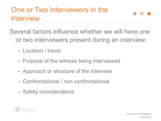Several factors influence whether we will have one
or two interviewers present during an interview:
– Location / travel
– Purpose of the witness being interviewed
– Approach or structure of the interview
– Confrontational / non confrontational
– Safety considerations
One or Two Interviewers in the
Interview
Anderson Investigative
Associates
 