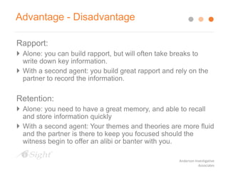 Rapport:
 Alone: you can build rapport, but will often take breaks to
write down key information.
 With a second agent: you build great rapport and rely on the
partner to record the information.
Retention:
 Alone: you need to have a great memory, and able to recall
and store information quickly
 With a second agent: Your themes and theories are more fluid
and the partner is there to keep you focused should the
witness begin to offer an alibi or banter with you.
Advantage - Disadvantage
Anderson Investigative
Associates
 
