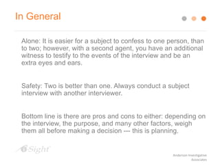 Alone: It is easier for a subject to confess to one person, than
to two; however, with a second agent, you have an additional
witness to testify to the events of the interview and be an
extra eyes and ears.
Safety: Two is better than one. Always conduct a subject
interview with another interviewer.
Bottom line is there are pros and cons to either: depending on
the interview, the purpose, and many other factors, weigh
them all before making a decision --- this is planning.
In General
Anderson Investigative
Associates
 