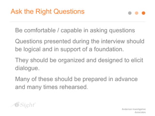 Be comfortable / capable in asking questions
Questions presented during the interview should
be logical and in support of a foundation.
They should be organized and designed to elicit
dialogue.
Many of these should be prepared in advance
and many times rehearsed.
Ask the Right Questions
Anderson Investigative
Associates
 