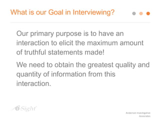 What is our Goal in Interviewing?
Our primary purpose is to have an
interaction to elicit the maximum amount
of truthful statements made!
We need to obtain the greatest quality and
quantity of information from this
interaction.
Anderson Investigative
Associates
 