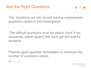 The questions we ask should resolve unanswered
questions raised in the investigation.
The difficult questions must be asked. (And if not
answered, asked again!) We must get the truthful
answers.
Practice good question formulation to minimize the
number of questions asked.
Ask the Right Questions
Anderson Investigative
Associates
 