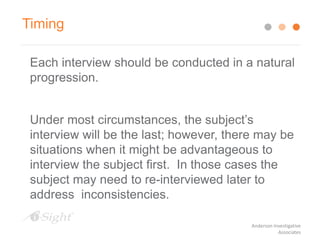 Each interview should be conducted in a natural
progression.
Under most circumstances, the subject’s
interview will be the last; however, there may be
situations when it might be advantageous to
interview the subject first. In those cases the
subject may need to re-interviewed later to
address inconsistencies.
Timing
Anderson Investigative
Associates
 