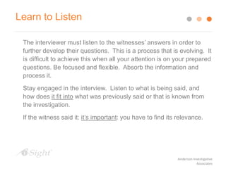 The interviewer must listen to the witnesses’ answers in order to
further develop their questions. This is a process that is evolving. It
is difficult to achieve this when all your attention is on your prepared
questions. Be focused and flexible. Absorb the information and
process it.
Stay engaged in the interview. Listen to what is being said, and
how does it fit into what was previously said or that is known from
the investigation.
If the witness said it: it’s important: you have to find its relevance.
Learn to Listen
Anderson Investigative
Associates
 