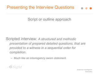 Script or outline approach
Scripted interview: A structured and methodic
presentation of prepared detailed questions, that are
provided to a witness in a sequential order for
completion.
– Much like an interrogatory sworn statement.
Presenting the Interview Questions
Anderson Investigative
Associates
 