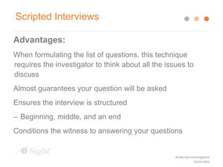 Advantages:
When formulating the list of questions, this technique
requires the investigator to think about all the issues to
discuss
Almost guarantees your question will be asked
Ensures the interview is structured
– Beginning, middle, and an end
Conditions the witness to answering your questions
Scripted Interviews
Anderson Investigative
Associates
 