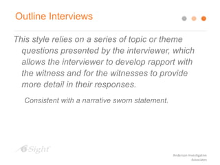 This style relies on a series of topic or theme
questions presented by the interviewer, which
allows the interviewer to develop rapport with
the witness and for the witnesses to provide
more detail in their responses.
Consistent with a narrative sworn statement.
Outline Interviews
Anderson Investigative
Associates
 