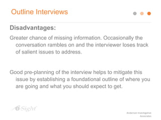 Disadvantages:
Greater chance of missing information. Occasionally the
conversation rambles on and the interviewer loses track
of salient issues to address.
Good pre-planning of the interview helps to mitigate this
issue by establishing a foundational outline of where you
are going and what you should expect to get.
Outline Interviews
Anderson Investigative
Associates
 