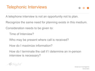 A telephone interview is not an opportunity not to plan.
Recognize the same need for planning exists in this medium.
Consideration needs to be given to:
Time of Interview?
Who may be present where call is received?
How do I maximize information?
How do I terminate the call if I determine an in-person
interview is necessary?
Telephonic Interviews
Anderson Investigative
Associates
 