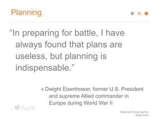 Planning
“In preparing for battle, I have
always found that plans are
useless, but planning is
indispensable.”
» Dwight Eisenhower, former U.S. President
and supreme Allied commander in
Europe during World War II
Anderson Investigative
Associates
 