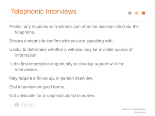Preliminary inquiries with witness can often be accomplished via the
telephone.
Ensure a means to confirm who you are speaking with.
Useful to determine whether a witness may be a viable source of
information.
Is the first impression opportunity to develop rapport with the
interviewee.
May require a follow up, in person interview.
End interview on good terms.
Not advisable for a suspect/subject interview.
Telephonic Interviews
Anderson Investigative
Associates
 