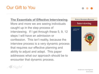 Our Gift to You
The Essentials of Effective Interviewing.
More and more we are seeing individuals
caught up in the step process of
interviewing. If I get through these 5, 9, 12
steps I will have an admission or
confession. This isn’t reality, because the
interview process is a very dynamic process
that requires our effective planning and
ability to adjust and adapt. This paper
addresses what our approach should be to
encounter that dynamic process.
Anderson Investigative
Associates
 