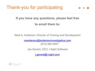 Thank-you for participating
If you have any questions, please feel free
to email them to:
Mark A. Anderson, Director of Training and Development
manderson@andersoninvestigative.com
(912) 882-5857
Joe Gerard, CEO, i-Sight Software
j.gerard@i-sight.com
 