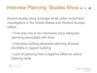 Interview Planning: Studies Show
Recent studies done amongst white collar crime/fraud
investigators in the United States and Western Europe
reflect:
• That only one in ten interviews have adequate
planning associated with them
• Interviews lacking adequate planning showed
shortfalls in rapport building
• Lack of planning had a negative effect on active
listening skills
Anderson Investigative
Associates
 