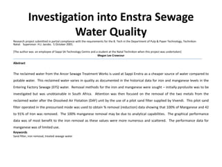 Investigation into Enstra Sewage
Water Quality
Research project submitted in partial compliance with the requirements for the B. Tech in the Department of Pulp & Paper Technology, Technikon
Natal. Supervisor: H.J. Jacobs. 5 October 2001.
[The author was an employee of Sappi SA Technology Centre and a student at the Natal Technikon when this project was undertaken]
Megan Lee Crawcour
Abstract
The reclaimed water from the Ancor Sewage Treatment Works is used at Sappi Enstra as a cheaper source of water compared to
potable water. This reclaimed water varies in quality as documented in the historical data for iron and manganese levels in the
Entering Factory Sewage (EFS) water. Removal methods for the iron and manganese were sought – initially pyrolusite was to be
investigated but was unobtainable in South Africa. Attention was then focused on the removal of the two metals from the
reclaimed water after the Dissolved Air Flotation (DAF) unit by the use of a pilot sand filter supplied by Vivendi. This pilot sand
filter operated in the pressurised mode was used to obtain % removal (reduction) data showing that 100% of Manganese and 42
to 91% of Iron was removed. The 100% manganese removal may be due to analytical capabilities. The graphical performance
data was of most benefit to the iron removal as these values were more numerous and scattered. The performance data for
manganese was of limited use.
Keywords
Sand filter, iron removal, treated sewage water
 