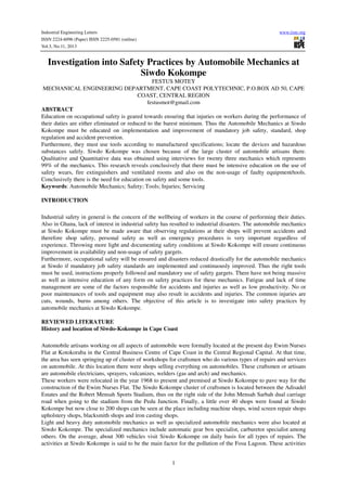 Industrial Engineering Letters
ISSN 2224-6096 (Paper) ISSN 2225-0581 (online)
Vol.3, No.11, 2013

www.iiste.org

Investigation into Safety Practices by Automobile Mechanics at
Siwdo Kokompe
FESTUS MOTEY
MECHANICAL ENGINEERING DEPARTMENT, CAPE COAST POLYTECHNIC, P.O.BOX AD 50, CAPE
COAST, CENTRAL REGION
festusmot@gmail.com
ABSTRACT
Education on occupational safety is geared towards ensuring that injuries on workers during the performance of
their duties are either eliminated or reduced to the barest minimum. Thus the Automobile Mechanics at Siwdo
Kokompe must be educated on implementation and improvement of mandatory job safety, standard, shop
regulation and accident prevention.
Furthermore, they must use tools according to manufactured specifications; locate the devices and hazardous
substances safely. Siwdo Kokompe was chosen because of the large cluster of automobile artisans there.
Qualitative and Quantitative data was obtained using interviews for twenty three mechanics which represents
99% of the mechanics. This research reveals conclusively that there must be intensive education on the use of
safety wears, fire extinguishers and ventilated rooms and also on the non-usage of faulty equipment/tools.
Conclusively there is the need for education on safety and some tools.
Keywords: Automobile Mechanics; Safety; Tools; Injuries; Servicing
INTRODUCTION
Industrial safety in general is the concern of the wellbeing of workers in the course of performing their duties.
Also in Ghana, lack of interest in industrial safety has resulted to industrial disasters. The automobile mechanics
at Siwdo Kokompe must be made aware that observing regulations at their shops will prevent accidents and
therefore shop safety, personal safety as well as emergency procedures is very important regardless of
experience. Throwing more light and documenting safety conditions at Siwdo Kokompe will ensure continuous
improvement in availability and non-usage of safety gargets.
Furthermore, occupational safety will be ensured and disasters reduced drastically for the automobile mechanics
at Siwdo if mandatory job safety standards are implemented and continuously improved. Thus the right tools
must be used, instructions properly followed and mandatory use of safety gargets. There have not being massive
as well as intensive education of any form on safety practices for these mechanics. Fatigue and lack of time
management are some of the factors responsible for accidents and injuries as well as low productivity. No or
poor maintenances of tools and equipment may also result in accidents and injuries. The common injuries are
cuts, wounds, burns among others. The objective of this article is to investigate into safety practices by
automobile mechanics at Siwdo Kokompe.
REVIEWED LITERATURE
History and location of Siwdo-Kokompe in Cape Coast
Automobile artisans working on all aspects of automobile were formally located at the present day Ewim Nurses
Flat at Kotokoraba in the Central Business Centre of Cape Coast in the Central Regional Capital. At that time,
the area has seen springing up of cluster of workshops for craftsmen who do various types of repairs and services
on automobile. At this location there were shops selling everything on automobiles. These craftsmen or artisans
are automobile electricians, sprayers, vulcanizes, welders (gas and arch) and mechanics.
These workers were relocated in the year 1968 to present and premised at Siwdo Kokompe to pave way for the
construction of the Ewim Nurses Flat. The Siwdo Kokompe cluster of craftsmen is located between the Adisadel
Estates and the Robert Mensah Sports Stadium, thus on the right side of the John Mensah Sarbah dual carriage
road when going to the stadium from the Pedu Junction. Finally, a little over 40 shops were found at Siwdo
Kokompe but now close to 200 shops can be seen at the place including machine shops, wind screen repair shops
upholstery shops, blacksmith shops and iron casting shops.
Light and heavy duty automobile mechanics as well as specialized automobile mechanics were also located at
Siwdo Kokompe. The specialized mechanics include automatic gear box specialist, carburetor specialist among
others. On the average, about 300 vehicles visit Siwdo Kokompe on daily basis for all types of repairs. The
activities at Siwdo Kokompe is said to be the main factor for the pollution of the Fosu Lagoon. These activities
1

 