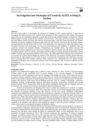 Journal of Education and Practice www.iiste.org 
ISSN 2222-1735 (Paper) ISSN 2222-288X (Online) 
Vol.5, No.23, 2014 
Investigation into Strategies of Creativity in EFL writing in 
Jordan 
Luqman Rababah1, Nour Bani Melhem2 
1. School of Education and Modern Languages, Universiti Utara Malaysia, Malaysia 
2. School of Education, Majma'ah University, Saudi Arabia 
*E-mail of the corresponding author: rababah80@gmail.com 
Abstract 
The aim of this study is to investigate the utilization of strategies in EFL writing creativity. It also aims to 
investigate the barriers that face EFL students in the promotion of their creativity in EFL writing. The present 
study made use of a qualitative approach to obtain data from the one hundred branches of Discovery Schools 
(DSs) located in Amman, Jordan for the Academic year 2012/2013. This study lasts for six months, categorized 
into three phases namely pre-pilot, pilot and the actual/main study, with each phase lasting for two months. 
Utilizing convenience sampling, the present study chose ten EFL teachers, who teach first secondary students 
and eight students who did not do well on TTCT. Two instruments were employed to collect data namely, semi-structured 
interviews and observations. To check the trustworthiness and credibility of qualitative data, the 
researcher utilized two strategies namely; Triangulation and member check. The results showed that 
participating teachers' responses to the interviews revealed five primary themes with sub-themes. These themes 
are getting students’ started in writing, encouraging students to keep on writing, focusing on instruction, valuing 
students’ writings and encouraging students to be creative. The observations results showed some discrepancies 
in the actual use of these themes adopted by teachers in the classroom. The results of students during interviews 
showed that all eight students provided their opinions concerning the constraining factors that they encounter 
while promoting their EFL writing creativity. Their responses were categorized into five themes namely 
inadequate vocabulary, lack of unity and coherence, lack of encouragement, lack of positive feedback and lack 
of motivation. 
Keywords: Writing Strategies, Creativity in EFL writing, Writing Barriers, Jordanian Secondary School 
Students. 
INTRODUCTION 
English is an international language that is spoken in many countries as a first, second or foreign language 
(Crystal, 2003). It has established itself in recent decades as the common language of international 
communication. English language has become the language of knowledge since most of the human innovations 
in research, science, medicine, literature, and all other fields are written and documented in English (Crystal, 
2003). In the context of education, English language skills have an essential role in helping learners develop their 
thinking and creativity skills using several language processes such as, relating, commenting, connecting, 
predicting, recalling, comprehending, applying, associating, analyzing, synthesizing, evaluating and solving 
problems (Ibnian, 2011). Among these skills, writing skill is considered a thinking tool for language, creativity 
development and, extension for learning in all disciplines (Bjork and Raisanen, 1997). 
Majority of researchers and educators have come to realize the importance of creativity in English 
writing as promoted by Tse & Shum, 2000. They stated that creativity is one of the language skills and among 
the elements of language teaching, writing and creativity are the ones closely interlinked. Furthermore, 
researchers and educators have concentrated on the development of creativity in education (Cheung, 2005). For 
example, students’ creativity and innovation enhancement is considered as one of the top goals in all societies 
(Baucus et al., 2008). Specifically, enhancement could affect the thinking and problem solving skills of students 
while creativity that promotes students’ adaptability and thinking abilities is imperative owing to the ever-changing 
environment and to the students’ need of adaptation in various real life situations. In the current times, 
creativity is an imperative and effective skill required by society to face the constant challenges in the 21st 
century labor market (Lambropoulos, Kampylis, & Bakharia, 2009). 
For this reason, the Jordanian Ministry of Education (JMoE) has been paying attention to creativity in 
its general sense in education, and creativity in EFL with particular stress on writing skills. Moreover, based on 
the official Jordanian Ministry of Education Syllabus of English language, the students’ needs should be met in a 
judicious way and these needs include the ability to communicate orally, to read analytically and to write 
coherently in English (Al-Gomoul, 2011). This evidently emphasizes the importance of writing in English 
language in Jordanian schools (ibid, 2011). The relevance and value of English writing are clarified both in 
academic and vocational fields in Jordan (MoE, 2002). However, despite the efforts expended by the JMoE in 
developing creativity in EFL writing, Ibnain’s (2010) study revealed that Jordanian secondary school students 
still have problems in English creative writing. Moreover, Rababah, Halim, Jdaitawi & Bani Melhem (2012) 
195 
 