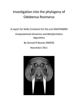 Investigation into the phylogeny of
         Odobenus Rosmarus


A report for Nello Cristianini for the unit EMATM0004
    Computational Genomics and Bioinformatics
                   Algorithms
            By Samuel R Neaves SN0550
                  November 2011
 