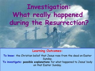 Investigation: What really happened  during the Resurrection? Learning Outcomes: To know:   the Christian belief that Jesus rose from the dead on Easter Sunday. To investigate:  possible explanations  for what happened to Jesus’ body on that Easter Sunday. 