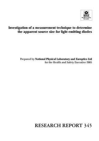 HSE
                                                         Health & Safety
                                                           Executive




Investigation of a measurement technique to determine
      the apparent source size for light emitting diodes




       Prepared by National Physical Laboratory and Europtics Ltd
                          for the Health and Safety Executive 2005




                  RESEARCH REPORT 345
 