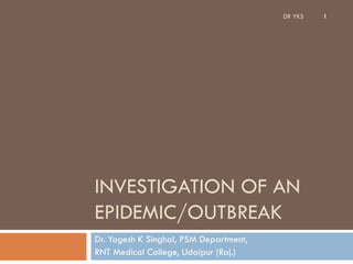 INVESTIGATION OF AN
EPIDEMIC/OUTBREAK
Dr. Yogesh K Singhal, PSM Department,
RNT Medical College, Udaipur (Raj.)
DR YKS 1
 