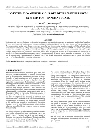 IJRET: International Journal of Research in Engineering and Technology eISSN: 2319-1163 | pISSN: 2321-7308
_______________________________________________________________________________________
Volume: 02 Issue: 10 | Oct-2013, Available @ http://www.ijret.org 204
INVESTIGATION OF BEHAVIOUR OF 3 DEGREES OF FREEDOM
SYSTEMS FOR TRANSIENT LOADS
J.O.Kiran 1
, D.Shivalingappa 2
1
Assistant Professor, Department of Mechanical Engineering, S.T.J Institute of Technology, Ranebennur,
Karnataka, India, kiranjajur@yahoo.com
2
Professor, Department of Mechanical Engineering, Adhiyamaan College of Engineering, Hosur,
Tamilnadu, India, dsivadvg@gmail.com
Abstract
In this work, the energies dissipated by the spring mass damper system with three degrees of freedom are modelled and simulated
for three types of external loads, namely, constant load, exponential decaying load overtime and a partial load over a time period.
Two models of the spring mass damper system are modelled and the governing equations are derived. The velocities of the
oscillators are estimated by solving the corresponding governing equations for loss of factor of 0.15. The kinetic and potential
energies are calculated using the mass, velocity and stiffness of the oscillators and total energy is estimated. , when the load is
changed from full load to a partial load over a time period, there is significant increase in the displacement and the velocity at
near 0.75 sec, which means it dissipates more energy The contribution of the kinetic energy is minimal for oscillator 2 in all cases
and the total energy is constituted mostly of potential energy and there is a substantial contribution both by kinetic and potential
energy of oscillator 1 and 3 is presented in this paper.
Index Terms: Vibration, 3 Degrees of freedom, Dampers, Loss factor, Transient loads.
--------------------------------------------------------------------***----------------------------------------------------------
1. INTRODUCTION
Applications like automobiles, aeroplanes, space crafts, civil
structures engineering materials for building the structures.
Most of the applications are dynamic and some are static.
Examples of static structures are civil structures and the
dynamic applications are the rest of the above list. The
engineering components are elastic materials which transfer
the energy or motion or load from one component to other
component [1,2]. When the applied load acts on the elastic
materials, they undergo vibrations. These materials also
have some amount of built in damping characteristics which
reduces the effect of vibrations. In other words, some part of
the energy is utilized in overcoming the internal damping of
the system. The vibration has two important characteristics
and they are amplitude and frequency of vibration apart
from other factors. Amplitude of the vibration becomes very
high when there is alternating load acting and the frequency
of this load is close enough to matching with the natural
frequency of the system. The frequencies at which this kind
behaviour is exhibited by the system is known as resonant
frequencies [3].
The energy dissipated by the system may be termed as total
energy and it consists of two parts, viz. Potential Energy and
Kinetic Energy. Potential energy is the one which is
dissipated in overcoming the stiffness of the system and the
kinetic energy is the energy dissipated due the mass of
components of the system and their velocity [4].
For a system with three degrees of freedom, there are three
masses connected to each other through elastic stiffeners or
springs and dampeners. The configuration of the masses,
springs and dampeners must be derived from the actual
application and assumptions are made in simplified
representation. When the external load is applied on the
system, the system undergoes the vibrations. The type of
loads acting on the system can be classified as external loads
or due to movement of the base excitation or movement of
any other component of system. The external loads are of
different types, namely, constant load, harmonic load,
exponentially decaying loads, pulse loads over a full time
period or partial time period etc. The response of the system
can be steady state or transient in interest. The potential
energy may also be termed as strain energy [5].
The energy input into the system may be either stored inside
the system or dissipated. The energy which is dissipated
may be termed as loss of energy in technical terms. It is
important during any system design to know how much
energy may get dissipated and essential to know the amount
of loss of energy. The loss factor is required to be estimated
for the system in use.
The loss factorη may be defined as the ratio of the dissipated
power per radian to the total energy of the structure [6-11].
η = (1)
 