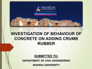 INVESTIGATION OF BEHAVIOUR OF
CONCRETE ON ADDING CRUMB
RUBBER
SUBMITTED TO:
DEPARTMENT OF CIVIL ENGINEERING
SHARDA UNIVERSITY
 