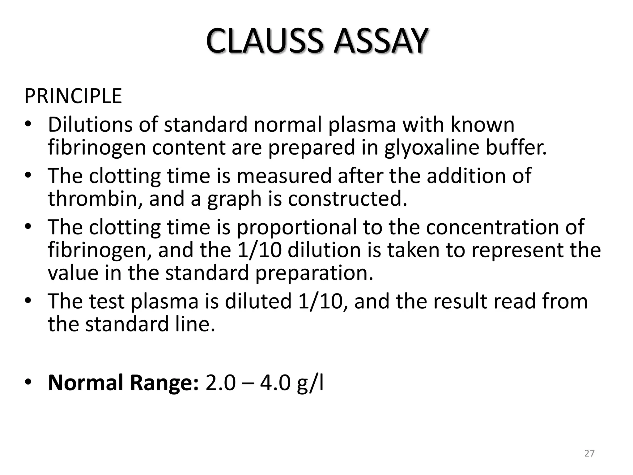 CLAUSS ASSAY
PRINCIPLE
• Dilutions of standard normal plasma with known
fibrinogen content are prepared in glyoxaline buffer.
• The clotting time is measured after the addition of
thrombin, and a graph is constructed.
• The clotting time is proportional to the concentration of
fibrinogen, and the 1/10 dilution is taken to represent the
value in the standard preparation.
• The test plasma is diluted 1/10, and the result read from
the standard line.
• Normal Range: 2.0 – 4.0 g/l
27
 