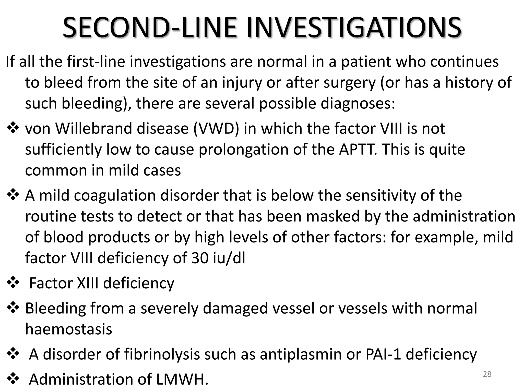 SECOND-LINE INVESTIGATIONS
If all the first-line investigations are normal in a patient who continues
to bleed from the site of an injury or after surgery (or has a history of
such bleeding), there are several possible diagnoses:
 von Willebrand disease (VWD) in which the factor VIII is not
sufficiently low to cause prolongation of the APTT. This is quite
common in mild cases
 A mild coagulation disorder that is below the sensitivity of the
routine tests to detect or that has been masked by the administration
of blood products or by high levels of other factors: for example, mild
factor VIII deficiency of 30 iu/dl
 Factor XIII deficiency
 Bleeding from a severely damaged vessel or vessels with normal
haemostasis
 A disorder of fibrinolysis such as antiplasmin or PAI-1 deficiency
 Administration of LMWH. 28
 