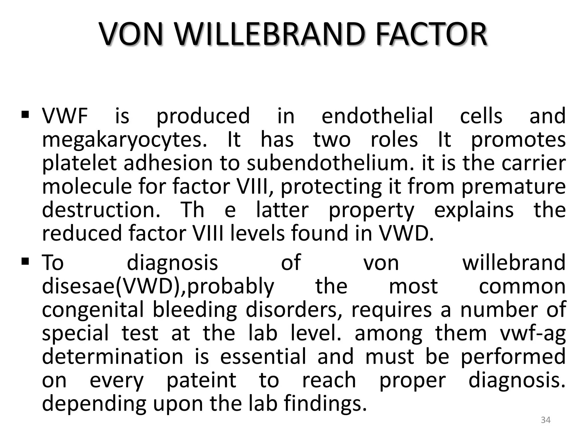VON WILLEBRAND FACTOR
 VWF is produced in endothelial cells and
megakaryocytes. It has two roles It promotes
platelet adhesion to subendothelium. it is the carrier
molecule for factor VIII, protecting it from premature
destruction. Th e latter property explains the
reduced factor VIII levels found in VWD.
 To diagnosis of von willebrand
disesae(VWD),probably the most common
congenital bleeding disorders, requires a number of
special test at the lab level. among them vwf-ag
determination is essential and must be performed
on every pateint to reach proper diagnosis.
depending upon the lab findings. 34
 